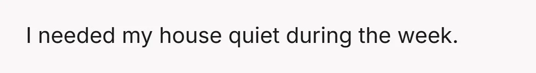 I needed my house quiet during the week.