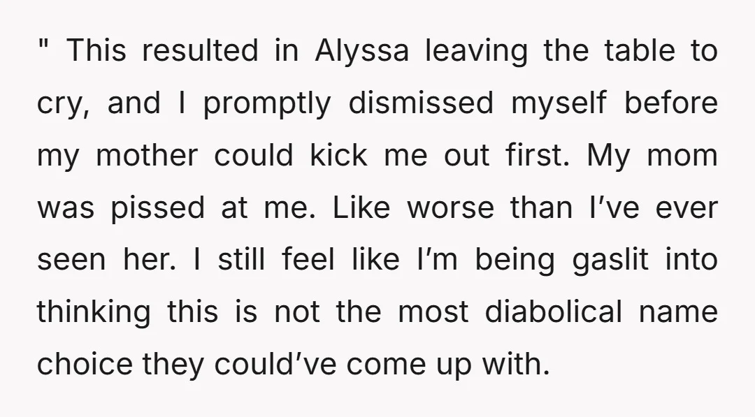 " This resulted in Alyssa leaving the table to cry, and I promptly dismissed myself before my mother could kick me out first. My mom was pissed at me. Like...