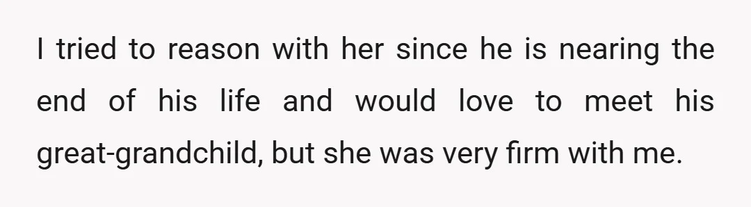 I tried to reason with her since he is nearing the end of his life and would love to meet his great-grandchild, but she was very firm with me.