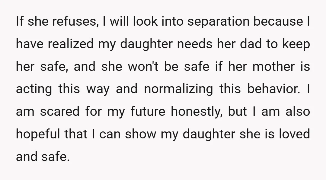If she refuses, I will look into separation because I have realized my daughter needs her dad to keep her safe, and she won't be safe if her mother is...