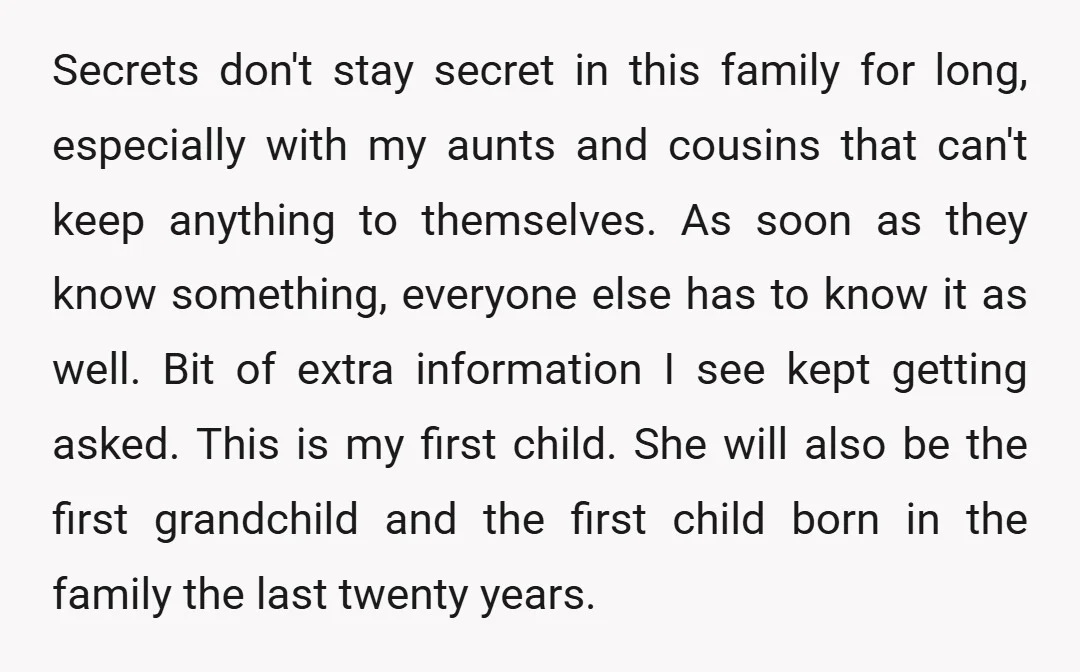 Secrets don't stay secret in this family for long, especially with my aunts and cousins that can't keep anything to themselves. As soon as they know something, everyone else has...