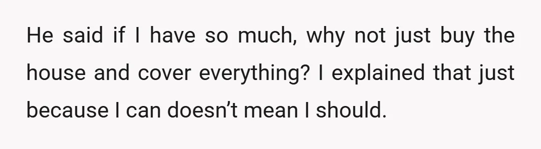 He said if I have so much, why not just buy the house and cover everything? I explained that just because I can doesn’t mean I should.