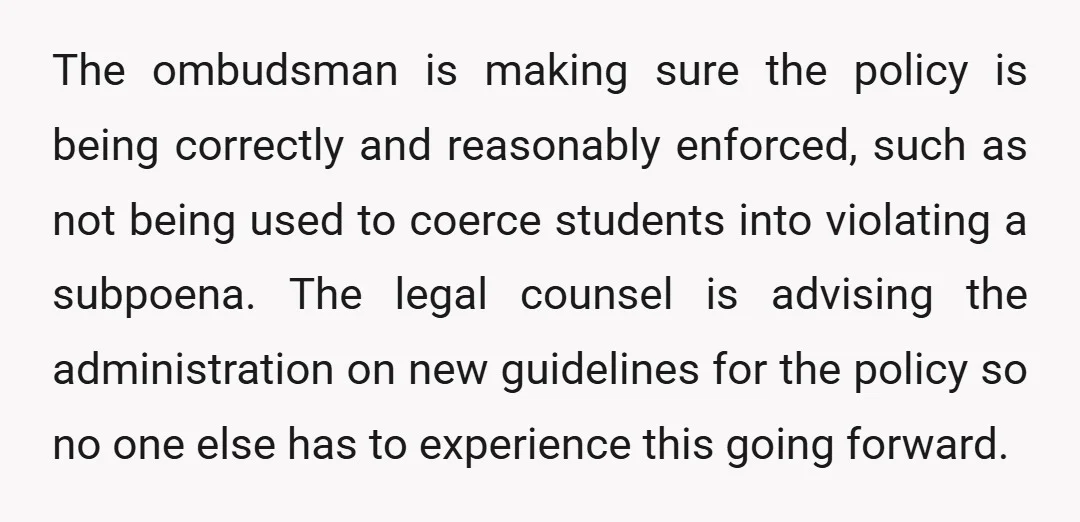 The ombudsman is making sure the policy is being correctly and reasonably enforced, such as not being used to coerce students into violating a subpoena. The legal counsel is advising...