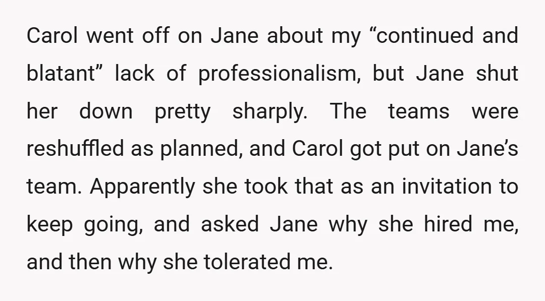 Carol went off on Jane about my “continued and blatant” lack of professionalism, but Jane shut her down pretty sharply. The teams were reshuffled as planned, and Carol got put...