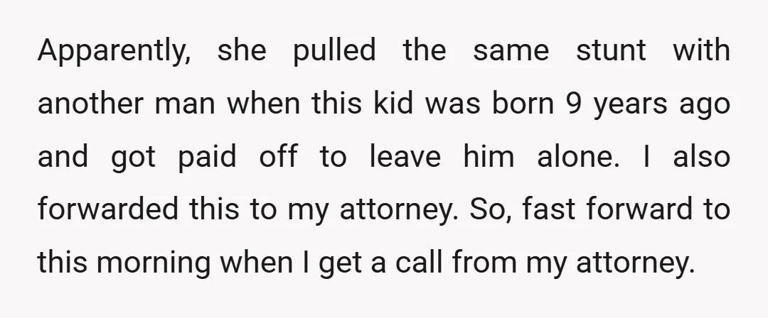 Apparently, she pulled the same stunt with another man when this kid was born 9 years ago and got paid off to leave him alone. I also forwarded this to...