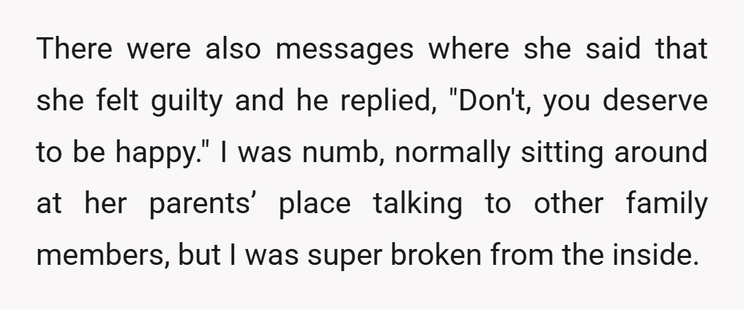 There were also messages where she said that she felt guilty and he replied, "Don't, you deserve to be happy." I was numb, normally sitting around at her parents’ place...