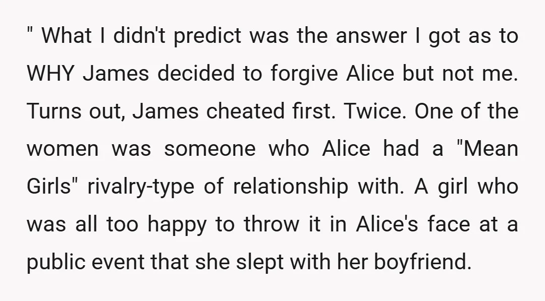 " What I didn't predict was the answer I got as to WHY James decided to forgive Alice but not me. Turns out, James cheated first. Twice. One of the...