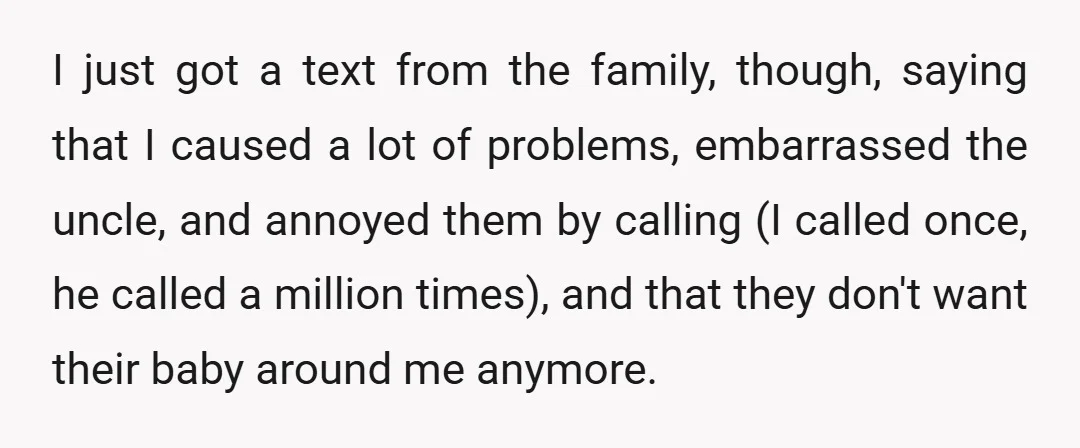 I just got a text from the family, though, saying that I caused a lot of problems, embarrassed the uncle, and annoyed them by calling (I called once, he called...