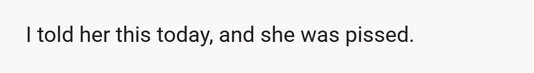 I told her this today, and she was pissed.