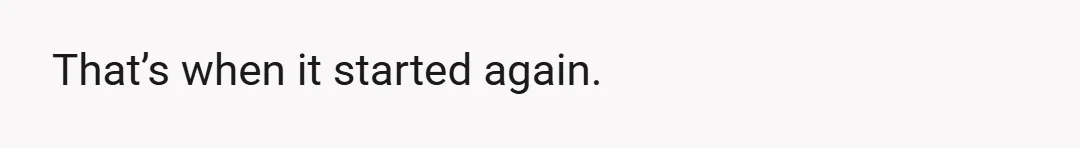 That’s when it started again.