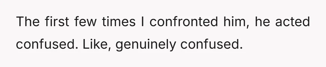 The first few times I confronted him, he acted confused. Like, genuinely confused.