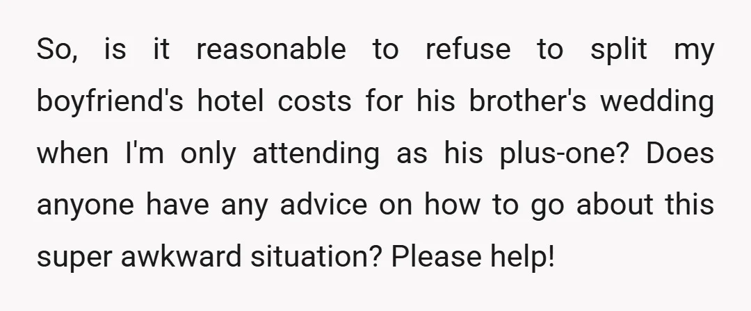 So, is it reasonable to refuse to split my boyfriend's hotel costs for his brother's wedding when I'm only attending as his plus-one? Does anyone have any advice on how...