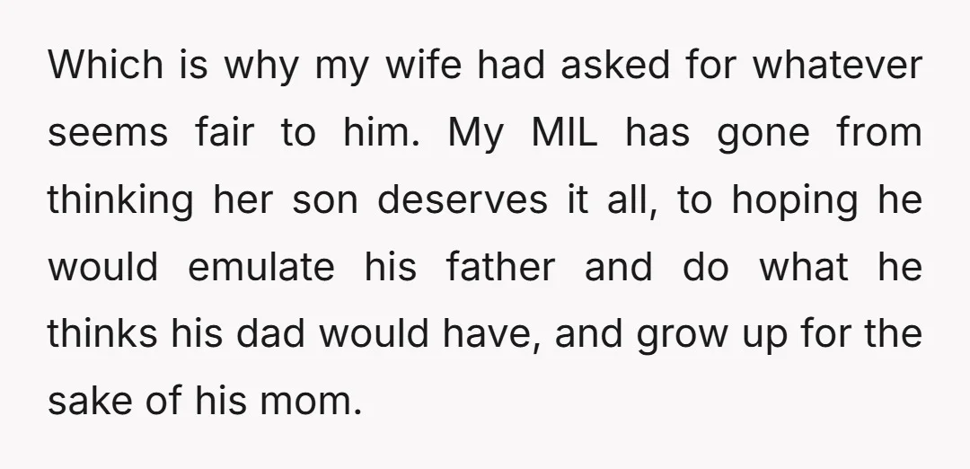 Which is why my wife had asked for whatever seems fair to him. My MIL has gone from thinking her son deserves it all, to hoping he would emulate his...
