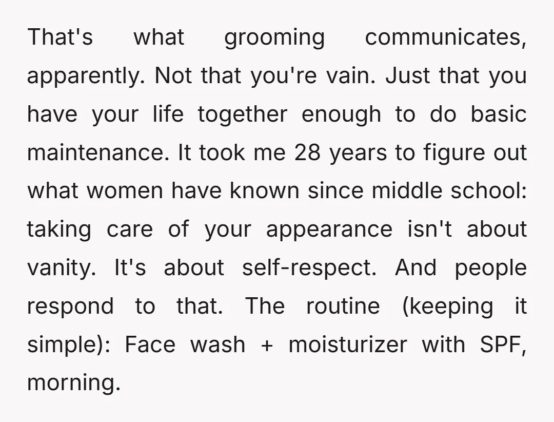 That's what grooming communicates, apparently. Not that you're vain. Just that you have your life together enough to do basic maintenance. It took me 28 years to figure out what...