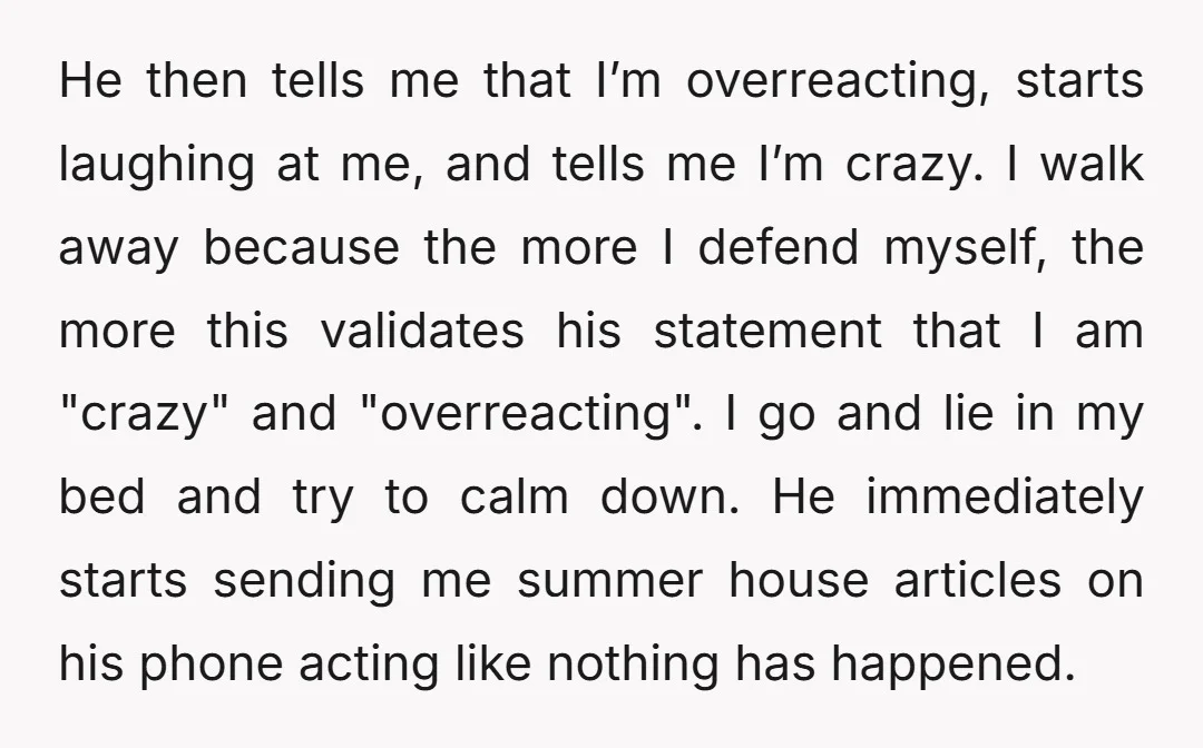He then tells me that I’m overreacting, starts laughing at me, and tells me I’m crazy. I walk away because the more I defend myself, the more this validates his...