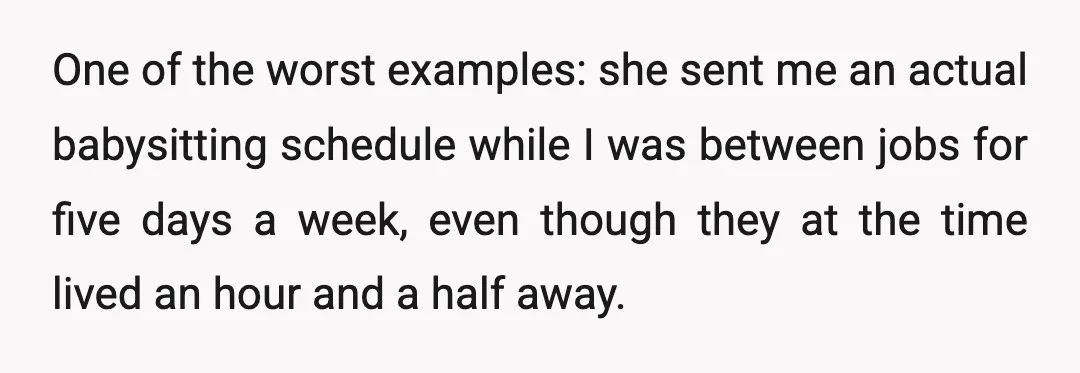 One of the worst examples: she sent me an actual babysitting schedule while I was between jobs for five days a week, even though they at the time lived an...