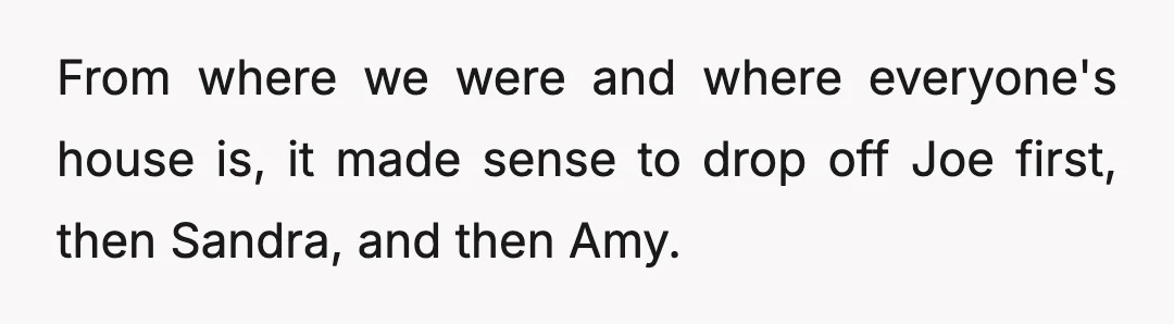 From where we were and where everyone's house is, it made sense to drop off Joe first, then Sandra, and then Amy.