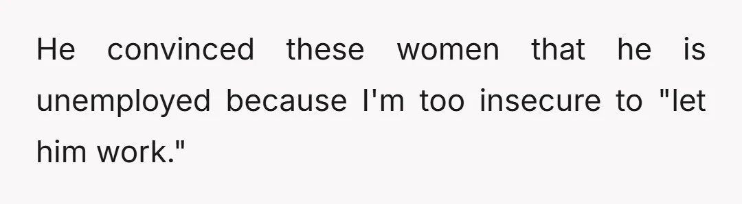 He convinced these women that he is unemployed because I'm too insecure to "let him work."