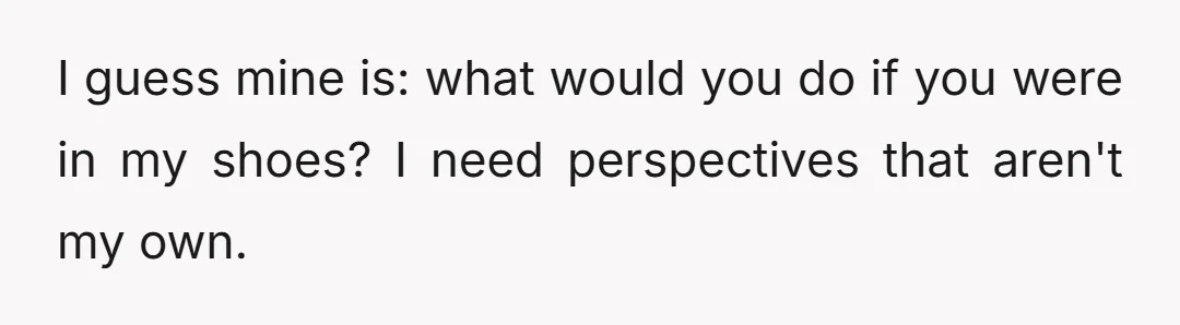 I guess mine is: what would you do if you were in my shoes? I need perspectives that aren't my own.