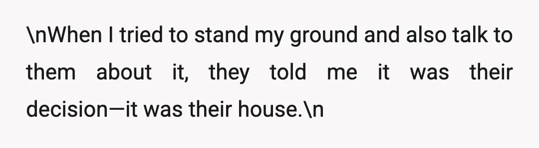 \nWhen I tried to stand my ground and also talk to them about it, they told me it was their decision—it was their house.\n
