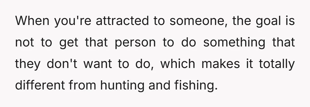When you're attracted to someone, the goal is not to get that person to do something that they don't want to do, which makes it totally different from hunting and...
