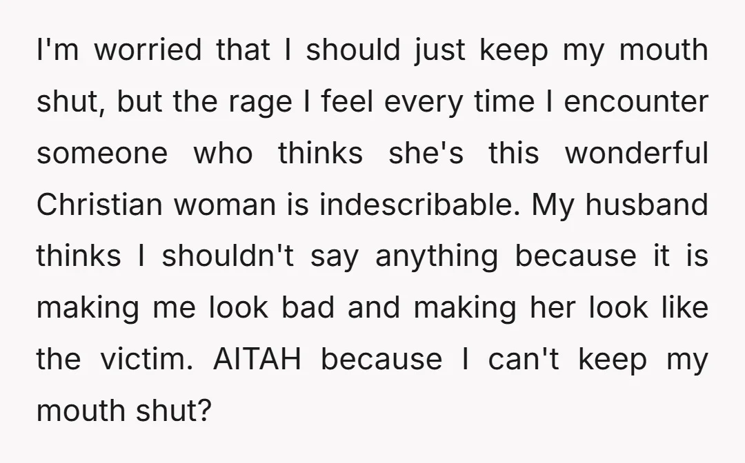 I'm worried that I should just keep my mouth shut, but the rage I feel every time I encounter someone who thinks she's this wonderful Christian woman is indescribable. My...