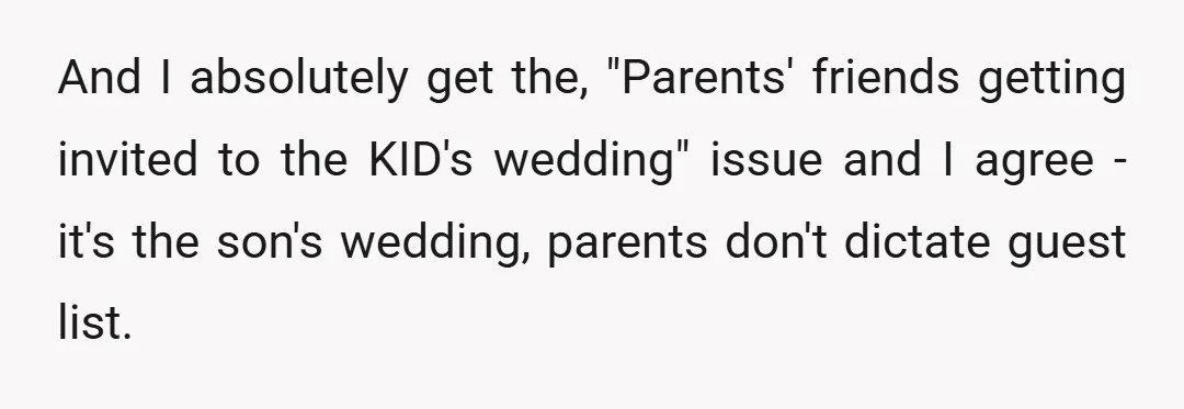 And I absolutely get the, "Parents' friends getting invited to the KID's wedding" issue and I agree - it's the son's wedding, parents don't dictate guest list.