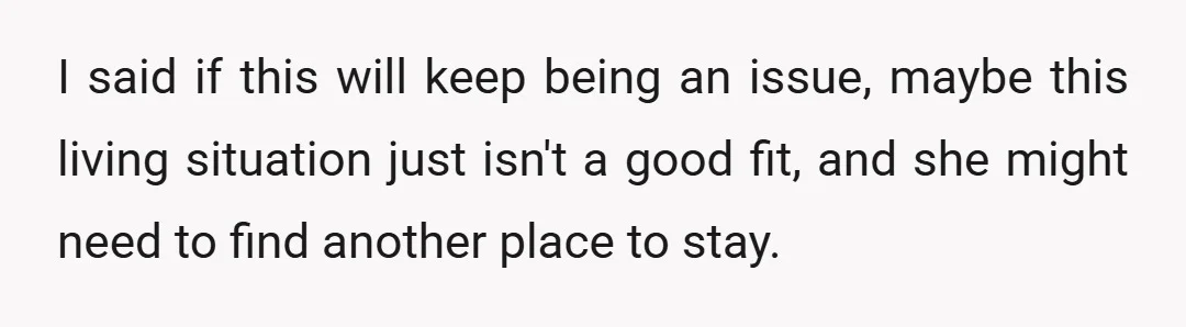 I said if this will keep being an issue, maybe this living situation just isn't a good fit, and she might need to find another place to stay.