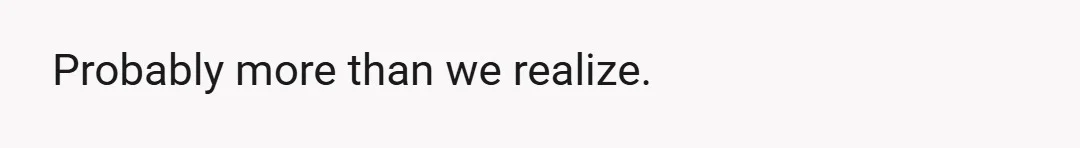 Probably more than we realize.
