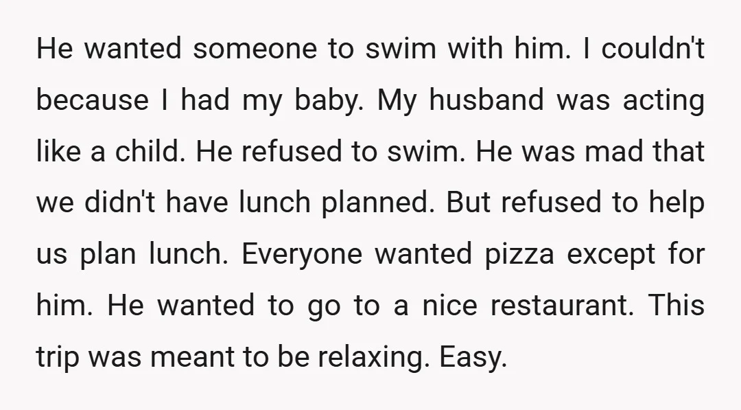He wanted someone to swim with him. I couldn't because I had my baby. My husband was acting like a child. He refused to swim. He was mad that we...