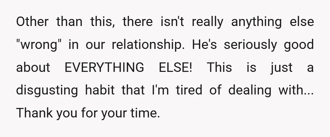 Other than this, there isn't really anything else "wrong" in our relationship. He's seriously good about EVERYTHING ELSE! This is just a disgusting habit that I'm tired of dealing with......
