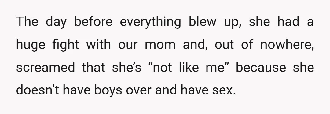 The day before everything blew up, she had a huge fight with our mom and, out of nowhere, screamed that she’s “not like me” because she doesn’t have boys over...