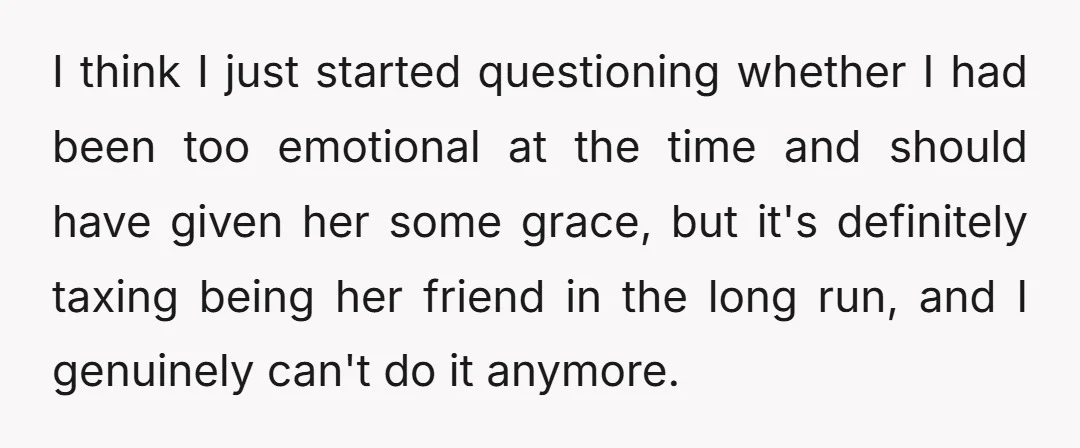 I think I just started questioning whether I had been too emotional at the time and should have given her some grace, but it's definitely taxing being her friend in...