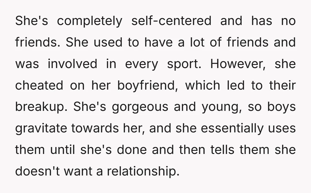 She's completely self-centered and has no friends. She used to have a lot of friends and was involved in every sport. However, she cheated on her boyfriend, which led to...