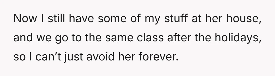 Now I still have some of my stuff at her house, and we go to the same class after the holidays, so I can’t just avoid her forever.
