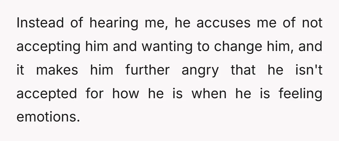 Instead of hearing me, he accuses me of not accepting him and wanting to change him, and it makes him further angry that he isn't accepted for how he is...
