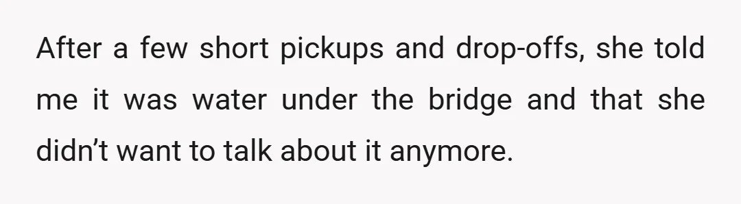 After a few short pickups and drop-offs, she told me it was water under the bridge and that she didn’t want to talk about it anymore.