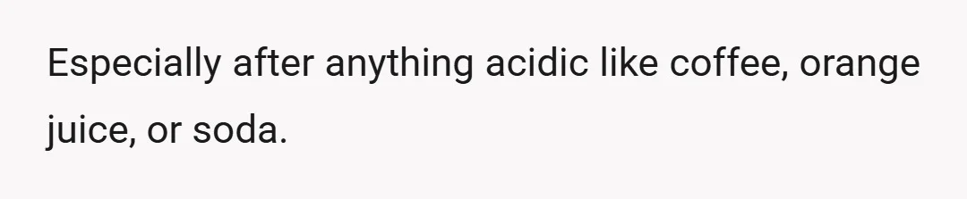Especially after anything acidic like coffee, orange juice, or soda.