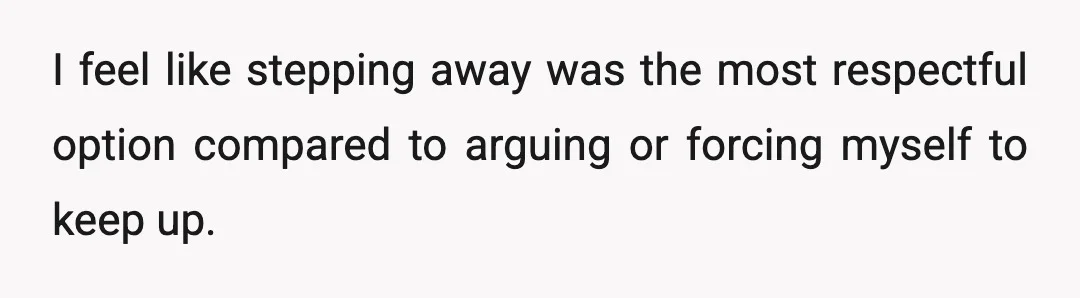 I feel like stepping away was the most respectful option compared to arguing or forcing myself to keep up.