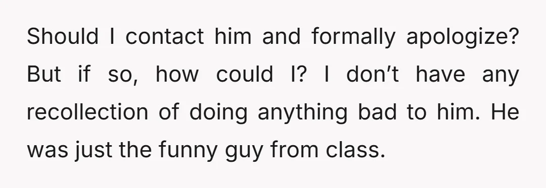 Should I contact him and formally apologize? But if so, how could I? I don’t have any recollection of doing anything bad to him. He was just the funny guy...