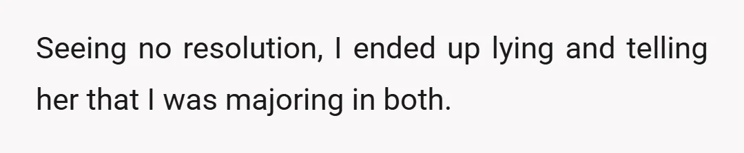 Seeing no resolution, I ended up lying and telling her that I was majoring in both.