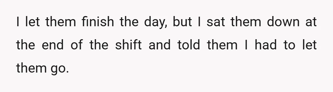 I let them finish the day, but I sat them down at the end of the shift and told them I had to let them go.