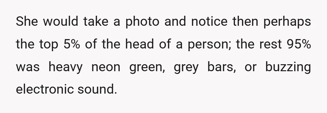 She would take a photo and notice then perhaps the top 5% of the head of a person; the rest 95% was heavy neon green, grey bars, or buzzing electronic...