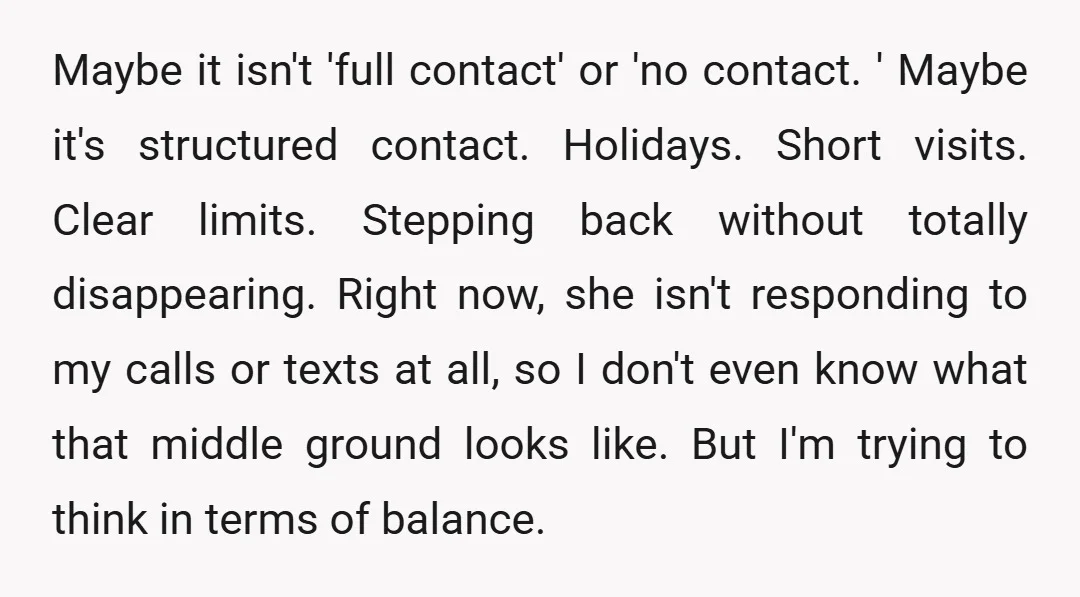 Maybe it isn't 'full contact' or 'no contact. ' Maybe it's structured contact. Holidays. Short visits. Clear limits. Stepping back without totally disappearing. Right now, she isn't responding to my...