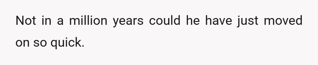 Not in a million years could he have just moved on so quick.