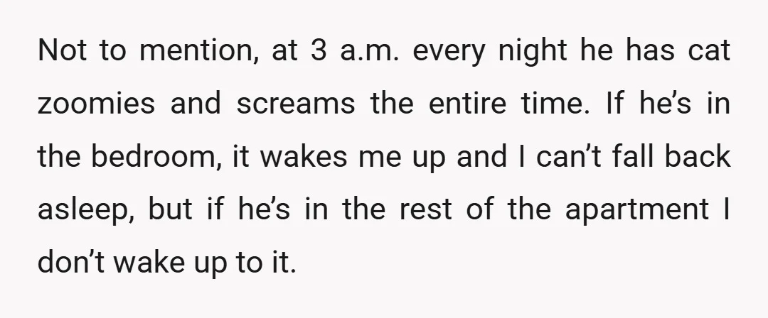Not to mention, at 3 a.m. every night he has cat zoomies and screams the entire time. If he’s in the bedroom, it wakes me up and I can’t fall...