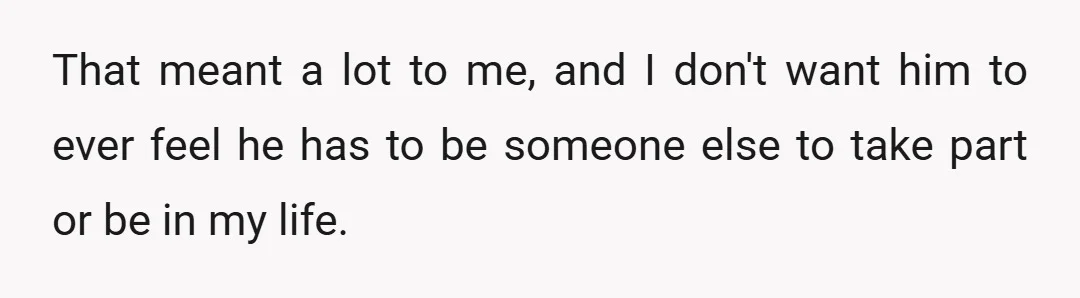 That meant a lot to me, and I don't want him to ever feel he has to be someone else to take part or be in my life.