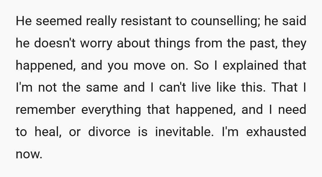 He seemed really resistant to counselling; he said he doesn't worry about things from the past, they happened, and you move on. So I explained that I'm not the same...