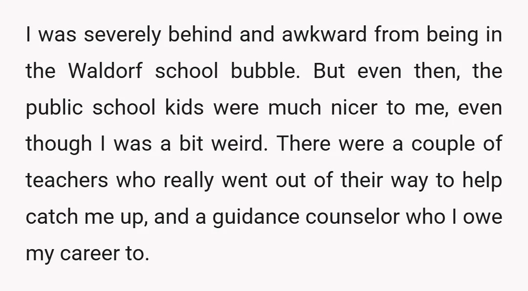 I was severely behind and awkward from being in the Waldorf school bubble. But even then, the public school kids were much nicer to me, even though I was a...
