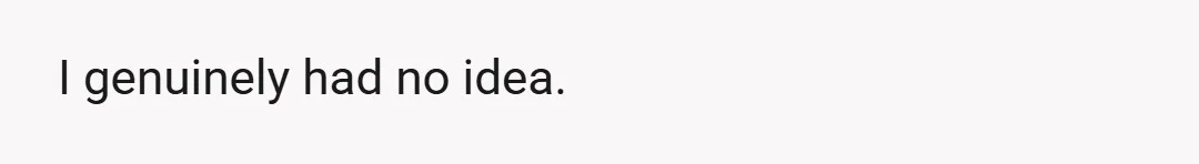 I genuinely had no idea.